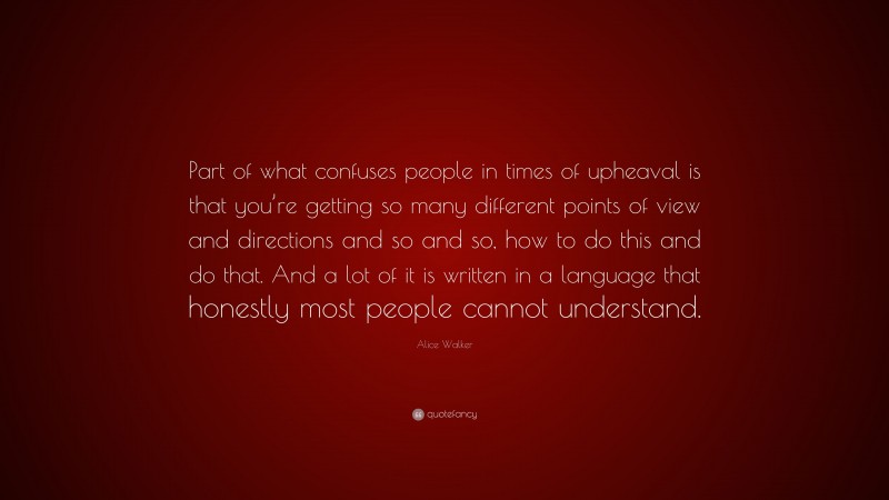 Alice Walker Quote: “Part of what confuses people in times of upheaval is that you’re getting so many different points of view and directions and so and so, how to do this and do that. And a lot of it is written in a language that honestly most people cannot understand.”