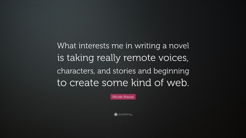 Nicole Krauss Quote: “What interests me in writing a novel is taking really remote voices, characters, and stories and beginning to create some kind of web.”