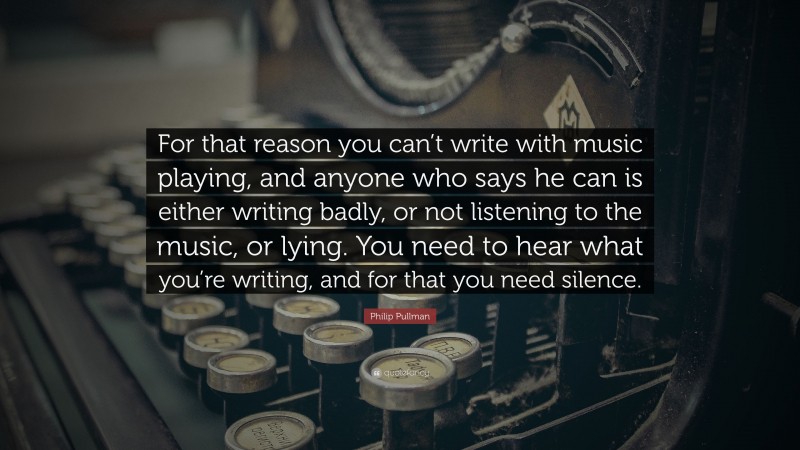 Philip Pullman Quote: “For that reason you can’t write with music playing, and anyone who says he can is either writing badly, or not listening to the music, or lying. You need to hear what you’re writing, and for that you need silence.”