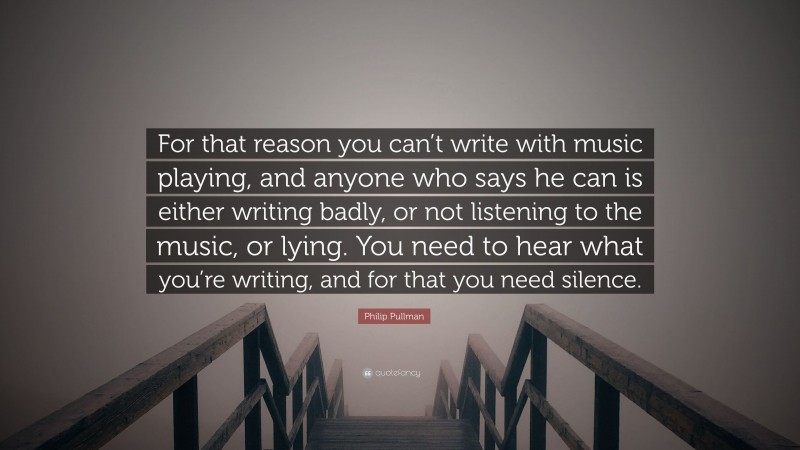 Philip Pullman Quote: “For that reason you can’t write with music playing, and anyone who says he can is either writing badly, or not listening to the music, or lying. You need to hear what you’re writing, and for that you need silence.”