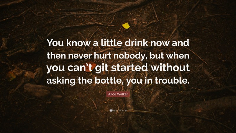 Alice Walker Quote: “You know a little drink now and then never hurt nobody, but when you can’t git started without asking the bottle, you in trouble.”