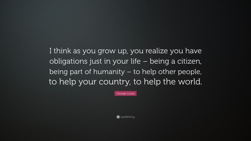 George Lucas Quote: “I think as you grow up, you realize you have obligations just in your life – being a citizen, being part of humanity – to help other people, to help your country, to help the world.”