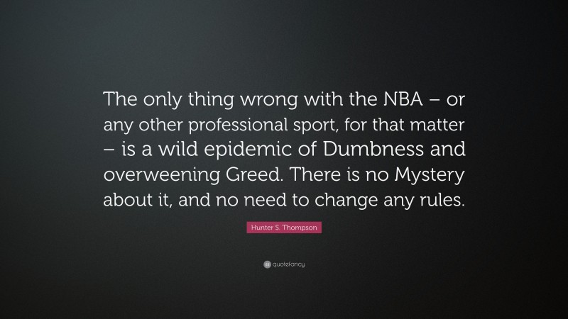 Hunter S. Thompson Quote: “The only thing wrong with the NBA – or any other professional sport, for that matter – is a wild epidemic of Dumbness and overweening Greed. There is no Mystery about it, and no need to change any rules.”