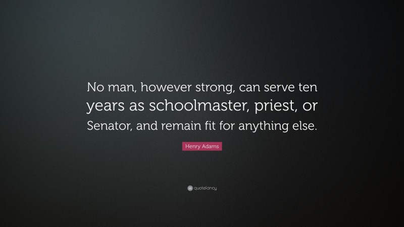 Henry Adams Quote: “No man, however strong, can serve ten years as schoolmaster, priest, or Senator, and remain fit for anything else.”