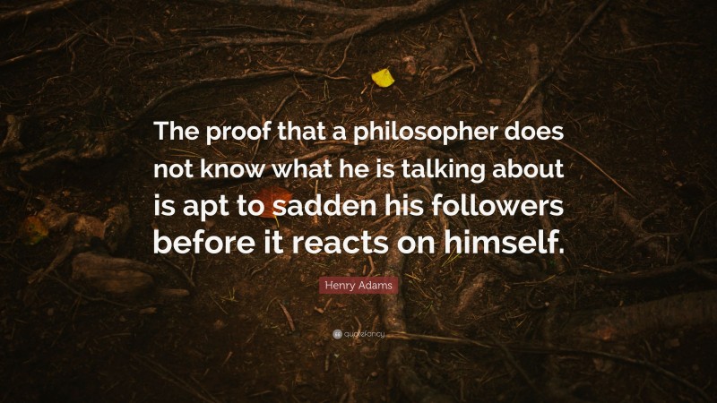 Henry Adams Quote: “The proof that a philosopher does not know what he is talking about is apt to sadden his followers before it reacts on himself.”