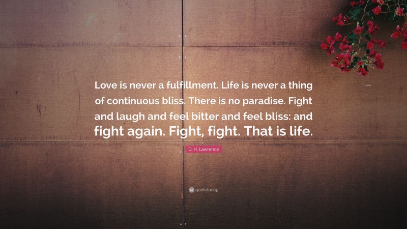 D. H. Lawrence Quote: “Love is never a fulfillment. Life is never a thing of continuous bliss. There is no paradise. Fight and laugh and feel bitter and feel bliss: and fight again. Fight, fight. That is life.”