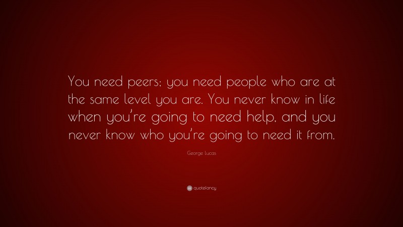 George Lucas Quote: “You need peers; you need people who are at the same level you are. You never know in life when you’re going to need help, and you never know who you’re going to need it from.”