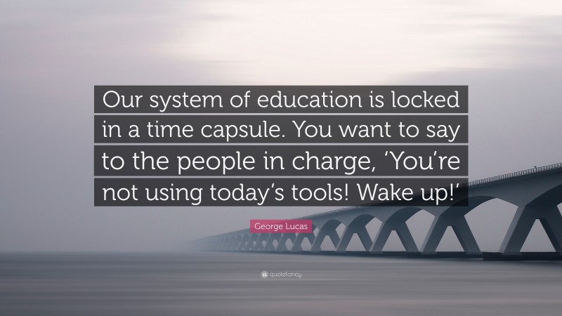 George Lucas Quote: “Our system of education is locked in a time capsule. You want to say to the people in charge, ‘You’re not using today’s tools! Wake up!’”