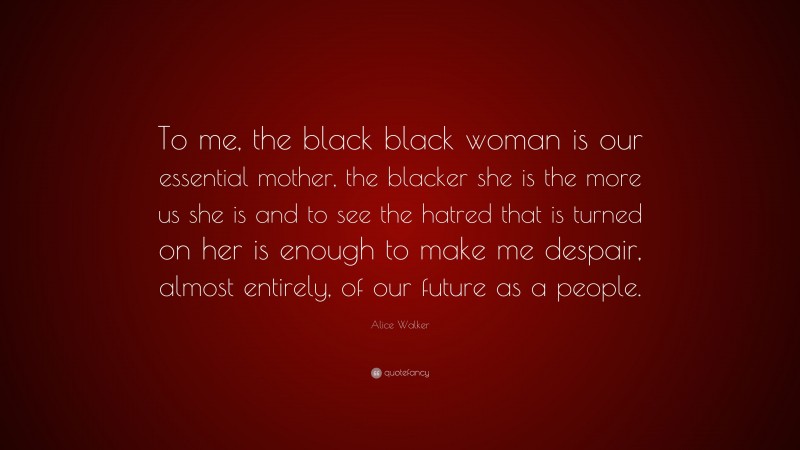 Alice Walker Quote: “To me, the black black woman is our essential mother, the blacker she is the more us she is and to see the hatred that is turned on her is enough to make me despair, almost entirely, of our future as a people.”