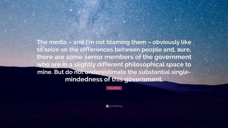 Tony Abbott Quote: “The media – and I’m not blaming them – obviously like to seize on the differences between people and, sure, there are some senior members of the government who are in a slightly different philosophical space to mine. But do not underestimate the substantial single-mindedness of this government.”