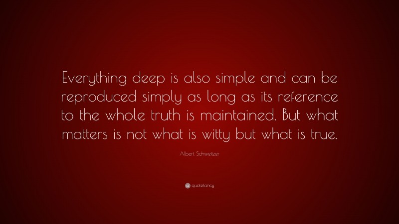 Albert Schweitzer Quote: “Everything deep is also simple and can be reproduced simply as long as its reference to the whole truth is maintained. But what matters is not what is witty but what is true.”