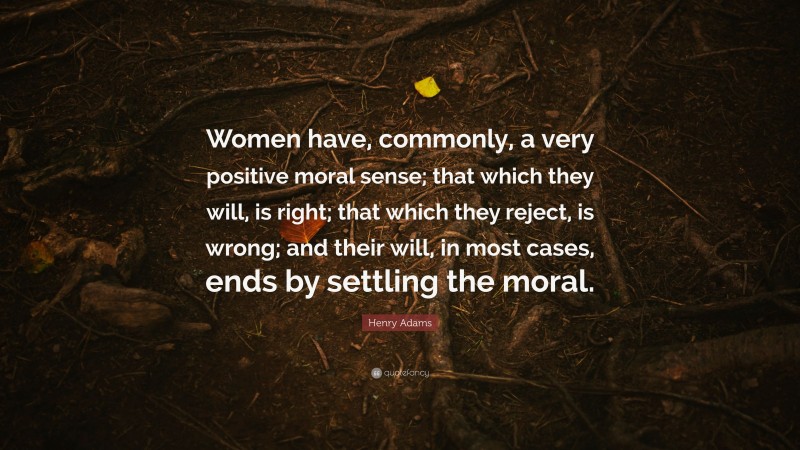 Henry Adams Quote: “Women have, commonly, a very positive moral sense; that which they will, is right; that which they reject, is wrong; and their will, in most cases, ends by settling the moral.”