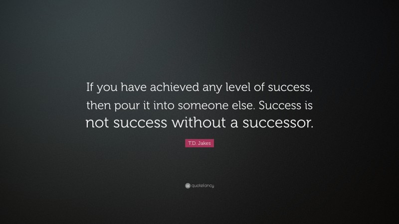 T.D. Jakes Quote: “If you have achieved any level of success, then pour it into someone else. Success is not success without a successor.”