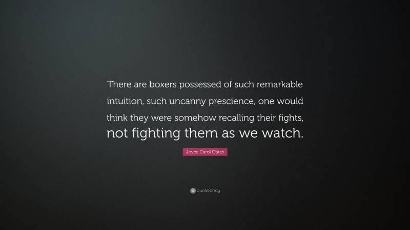 Joyce Carol Oates Quote: “There are boxers possessed of such remarkable intuition, such uncanny prescience, one would think they were somehow recalling their fights, not fighting them as we watch.”