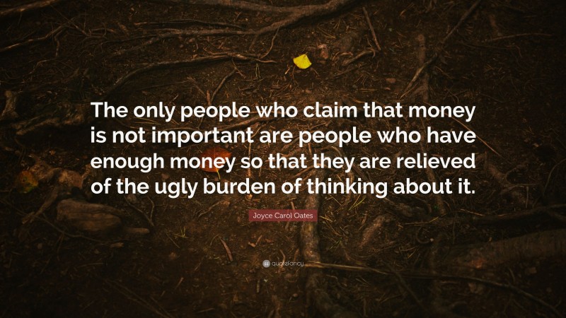 Joyce Carol Oates Quote: “The only people who claim that money is not important are people who have enough money so that they are relieved of the ugly burden of thinking about it.”