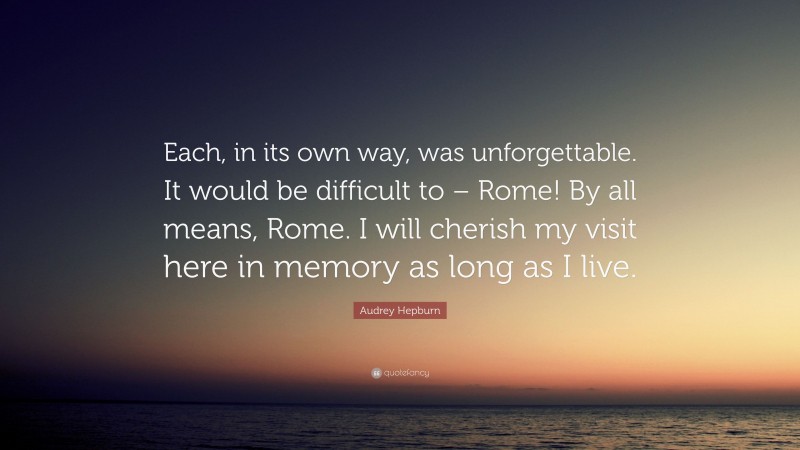 Audrey Hepburn Quote: “Each, in its own way, was unforgettable. It would be difficult to – Rome! By all means, Rome. I will cherish my visit here in memory as long as I live.”