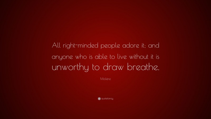 Molière Quote: “All right-minded people adore it; and anyone who is able to live without it is unworthy to draw breathe.”