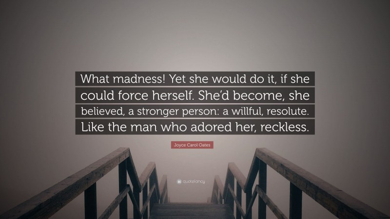 Joyce Carol Oates Quote: “What madness! Yet she would do it, if she could force herself. She’d become, she believed, a stronger person: a willful, resolute. Like the man who adored her, reckless.”