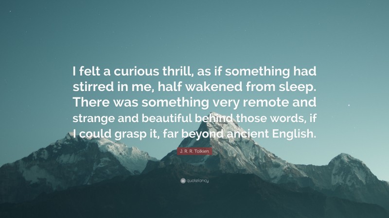 J. R. R. Tolkien Quote: “I felt a curious thrill, as if something had stirred in me, half wakened from sleep. There was something very remote and strange and beautiful behind those words, if I could grasp it, far beyond ancient English.”