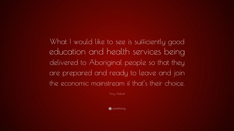 Tony Abbott Quote: “What I would like to see is sufficiently good education and health services being delivered to Aboriginal people so that they are prepared and ready to leave and join the economic mainstream if that’s their choice.”