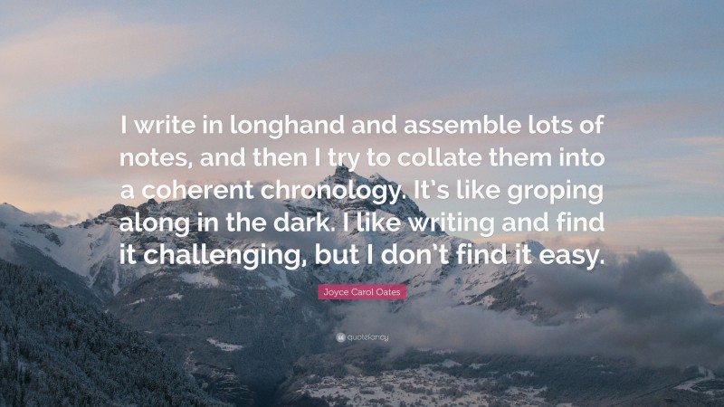 Joyce Carol Oates Quote: “I write in longhand and assemble lots of notes, and then I try to collate them into a coherent chronology. It’s like groping along in the dark. I like writing and find it challenging, but I don’t find it easy.”