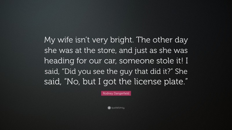 Rodney Dangerfield Quote: “My wife isn’t very bright. The other day she was at the store, and just as she was heading for our car, someone stole it! I said, “Did you see the guy that did it?” She said, “No, but I got the license plate.””