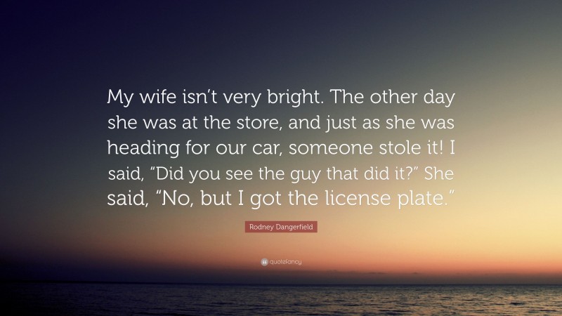 Rodney Dangerfield Quote: “My wife isn’t very bright. The other day she was at the store, and just as she was heading for our car, someone stole it! I said, “Did you see the guy that did it?” She said, “No, but I got the license plate.””