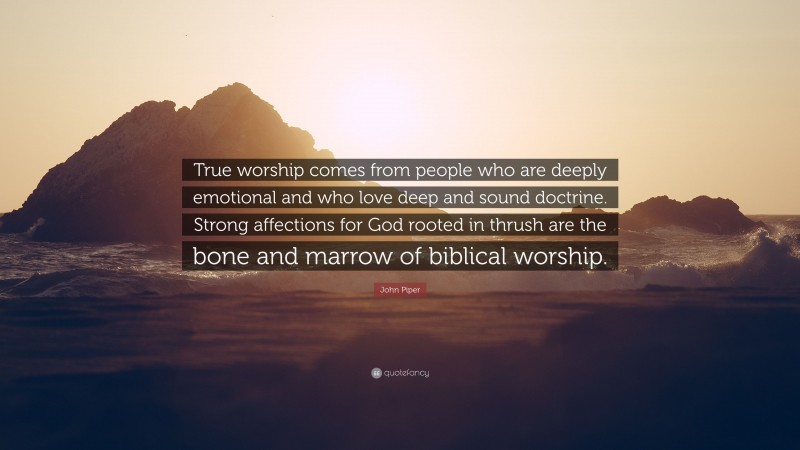 John Piper Quote: “True worship comes from people who are deeply emotional and who love deep and sound doctrine. Strong affections for God rooted in thrush are the bone and marrow of biblical worship.”