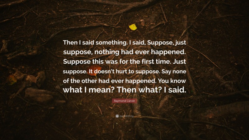 Raymond Carver Quote: “Then I said something. I said, Suppose, just suppose, nothing had ever happened. Suppose this was for the first time. Just suppose. It doesn’t hurt to suppose. Say none of the other had ever happened. You know what I mean? Then what? I said.”