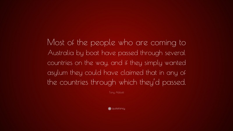 Tony Abbott Quote: “Most of the people who are coming to Australia by boat have passed through several countries on the way, and if they simply wanted asylum they could have claimed that in any of the countries through which they’d passed.”