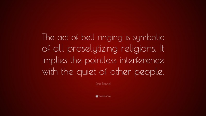 Ezra Pound Quote: “The act of bell ringing is symbolic of all proselytizing religions. It implies the pointless interference with the quiet of other people.”
