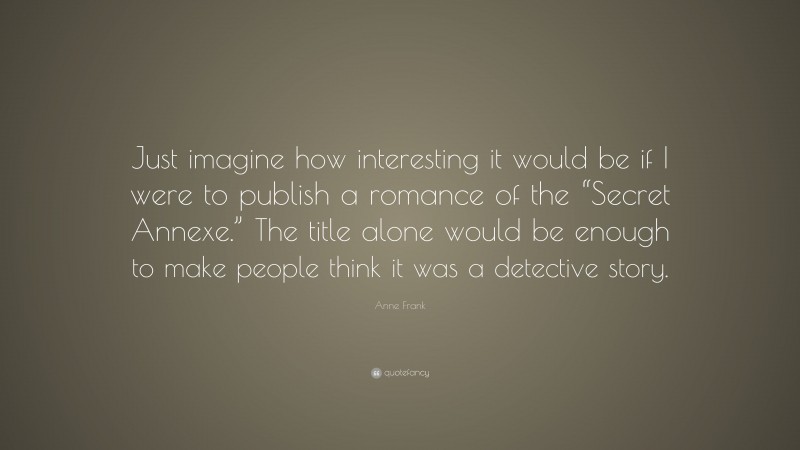 Anne Frank Quote: “Just imagine how interesting it would be if I were to publish a romance of the “Secret Annexe.” The title alone would be enough to make people think it was a detective story.”