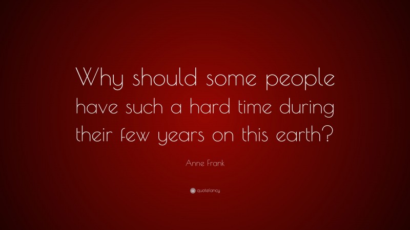 Anne Frank Quote: “Why should some people have such a hard time during their few years on this earth?”
