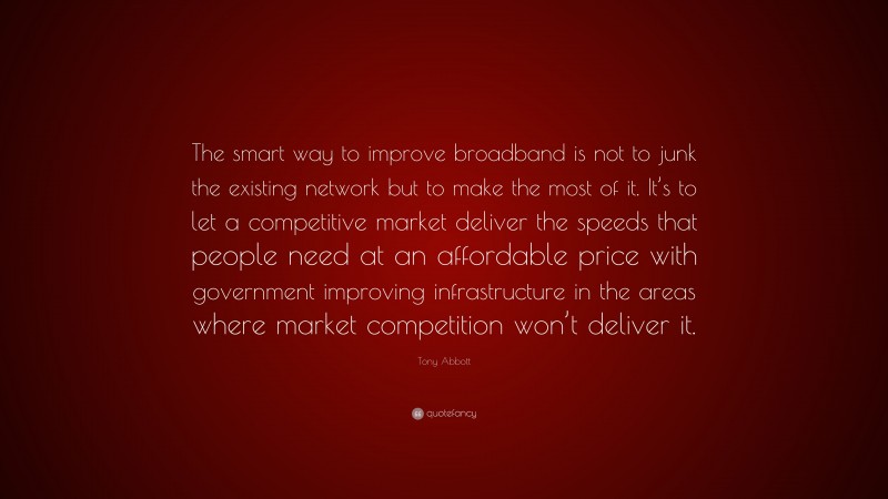 Tony Abbott Quote: “The smart way to improve broadband is not to junk the existing network but to make the most of it. It’s to let a competitive market deliver the speeds that people need at an affordable price with government improving infrastructure in the areas where market competition won’t deliver it.”