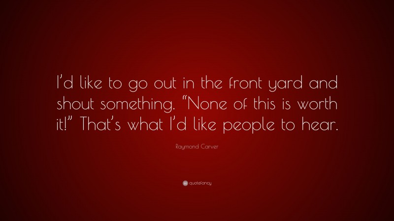 Raymond Carver Quote: “I’d like to go out in the front yard and shout something. “None of this is worth it!” That’s what I’d like people to hear.”