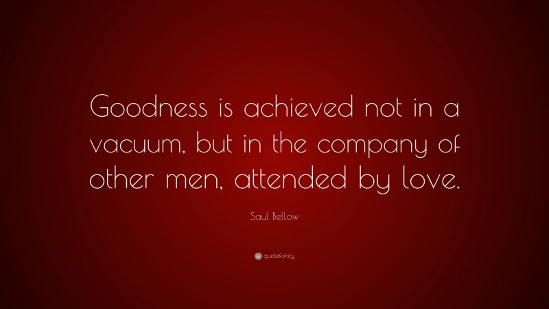 Saul Bellow Quote: “Goodness is achieved not in a vacuum, but in the company of other men, attended by love.”