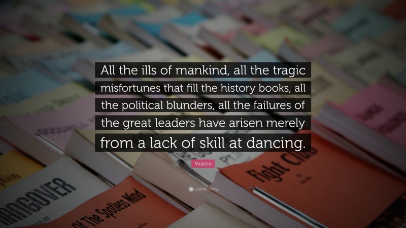 Molière Quote: “All the ills of mankind, all the tragic misfortunes that fill the history books, all the political blunders, all the failures of the great leaders have arisen merely from a lack of skill at dancing.”