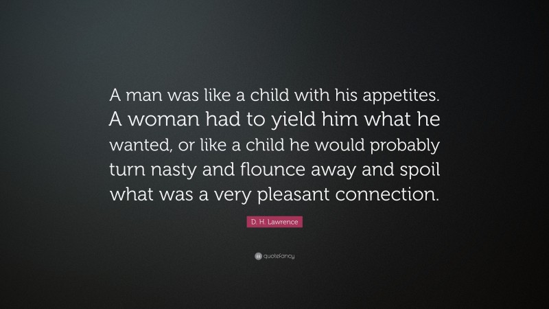 D. H. Lawrence Quote: “A man was like a child with his appetites. A woman had to yield him what he wanted, or like a child he would probably turn nasty and flounce away and spoil what was a very pleasant connection.”