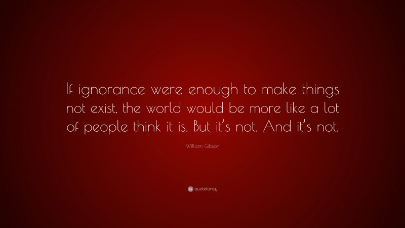 William Gibson Quote: “If ignorance were enough to make things not exist, the world would be more like a lot of people think it is. But it’s not. And it’s not.”