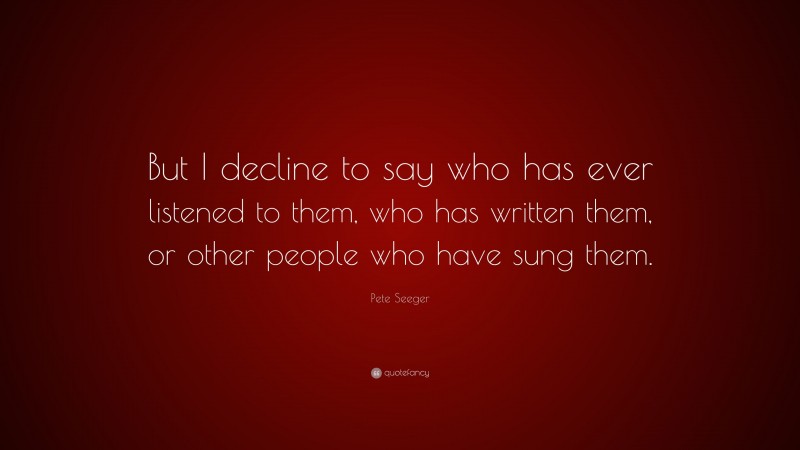 Pete Seeger Quote: “But I decline to say who has ever listened to them, who has written them, or other people who have sung them.”