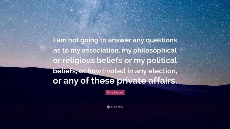 Pete Seeger Quote: “I am not going to answer any questions as to my association, my philosophical or religious beliefs or my political beliefs, or how I voted in any election, or any of these private affairs.”