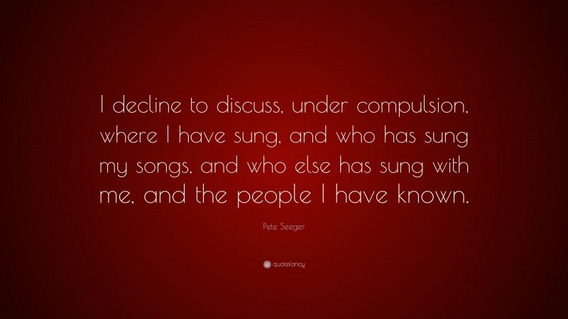 Pete Seeger Quote: “I decline to discuss, under compulsion, where I have sung, and who has sung my songs, and who else has sung with me, and the people I have known.”