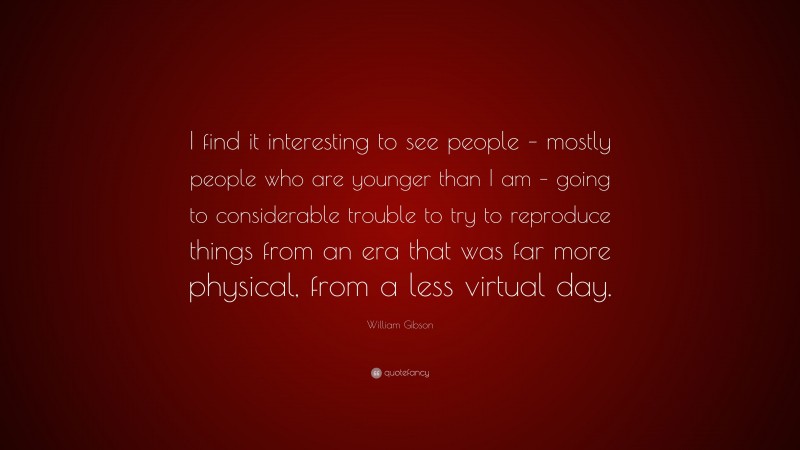 William Gibson Quote: “I find it interesting to see people – mostly people who are younger than I am – going to considerable trouble to try to reproduce things from an era that was far more physical, from a less virtual day.”