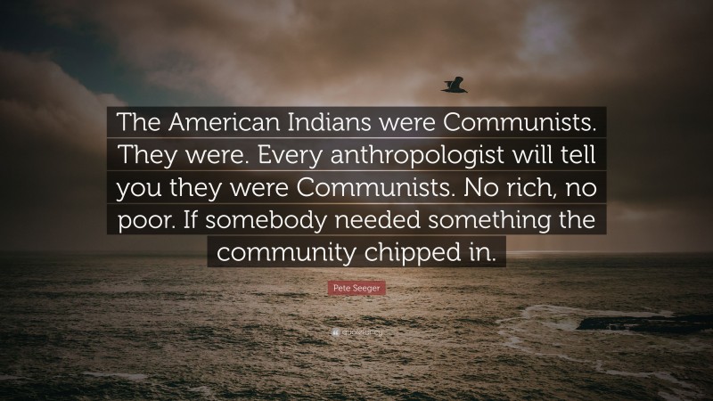 Pete Seeger Quote: “The American Indians were Communists. They were. Every anthropologist will tell you they were Communists. No rich, no poor. If somebody needed something the community chipped in.”