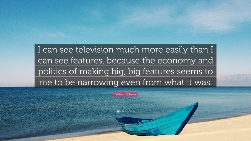 William Gibson Quote: “I can see television much more easily than I can see features, because the economy and politics of making big, big features seems to me to be narrowing even from what it was.”