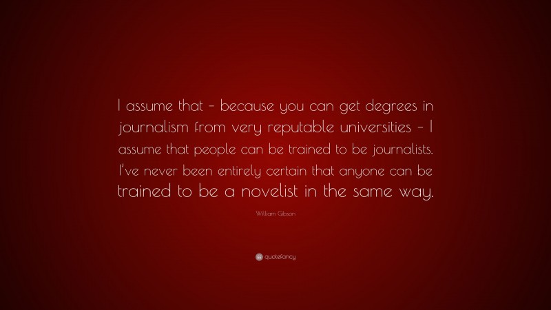 William Gibson Quote: “I assume that – because you can get degrees in journalism from very reputable universities – I assume that people can be trained to be journalists. I’ve never been entirely certain that anyone can be trained to be a novelist in the same way.”