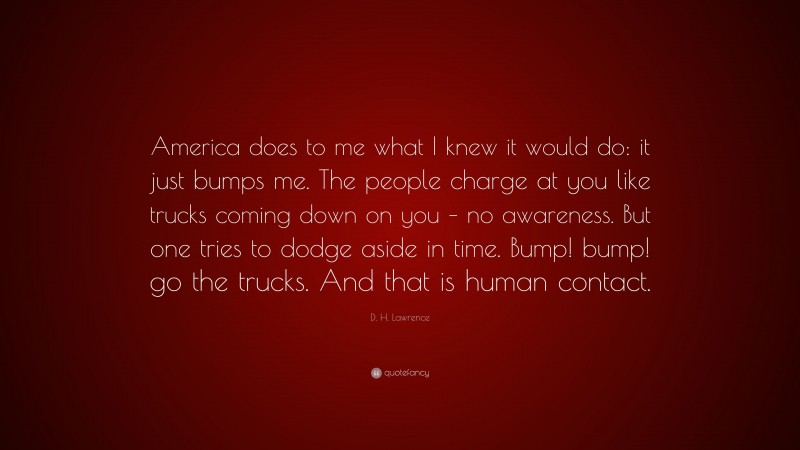 D. H. Lawrence Quote: “America does to me what I knew it would do: it just bumps me. The people charge at you like trucks coming down on you – no awareness. But one tries to dodge aside in time. Bump! bump! go the trucks. And that is human contact.”
