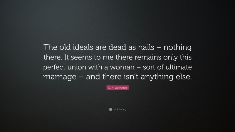 D. H. Lawrence Quote: “The old ideals are dead as nails – nothing there. It seems to me there remains only this perfect union with a woman – sort of ultimate marriage – and there isn’t anything else.”