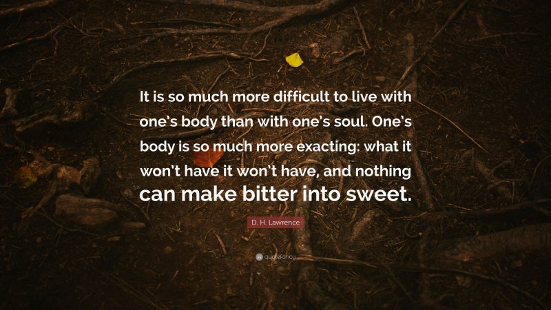 D. H. Lawrence Quote: “It is so much more difficult to live with one’s body than with one’s soul. One’s body is so much more exacting: what it won’t have it won’t have, and nothing can make bitter into sweet.”
