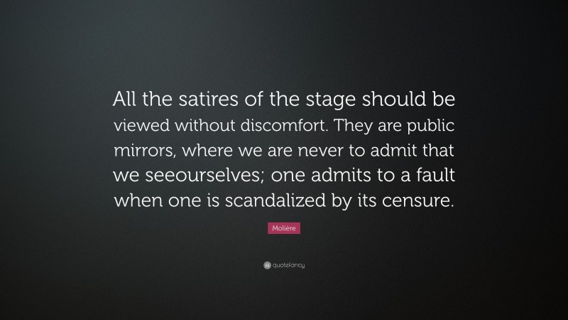 Molière Quote: “All the satires of the stage should be viewed without discomfort. They are public mirrors, where we are never to admit that we seeourselves; one admits to a fault when one is scandalized by its censure.”